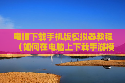 电脑下载手机版模拟器教程（如何在电脑上下载手游模拟器）