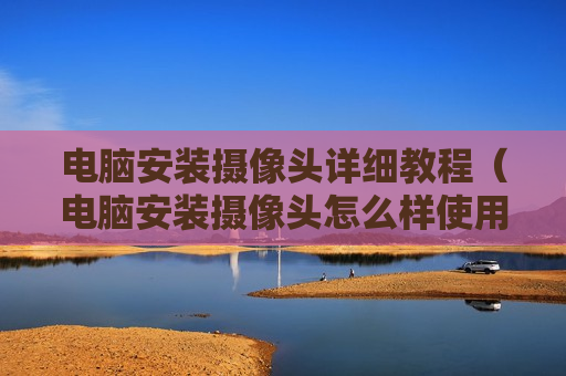 电脑安装摄像头详细教程（电脑安装摄像头怎么样使用教程）
