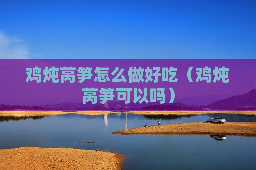 鸡炖莴笋怎么做好吃（鸡炖莴笋可以吗）