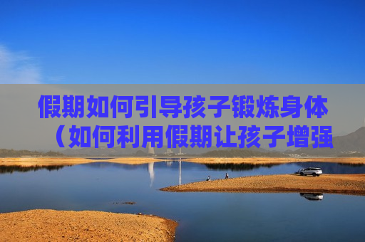 假期如何引导孩子锻炼身体（如何利用假期让孩子增强补弱）