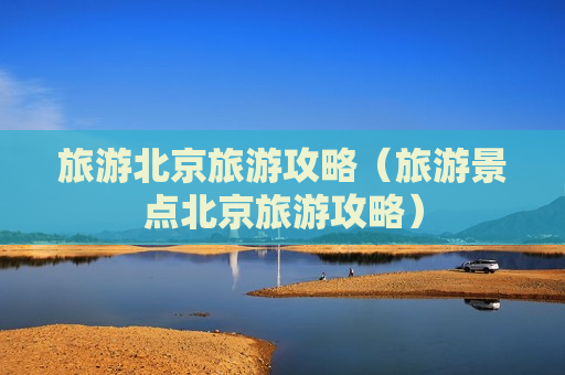 旅游北京旅游攻略（旅游景点北京旅游攻略）