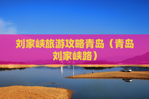 刘家峡旅游攻略青岛（青岛刘家峡路）