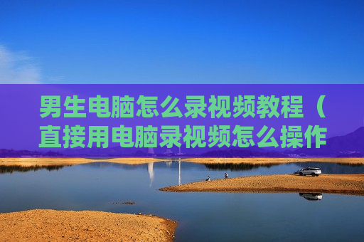 男生电脑怎么录视频教程（直接用电脑录视频怎么操作）