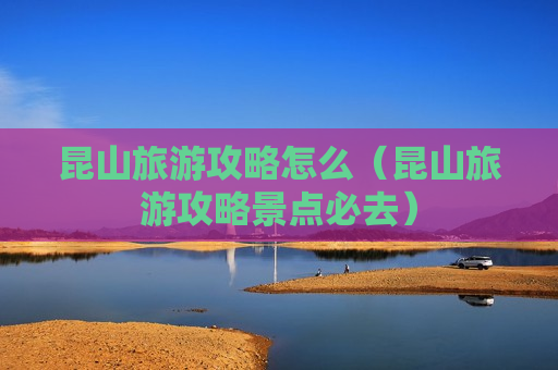 昆山旅游攻略怎么（昆山旅游攻略景点必去）