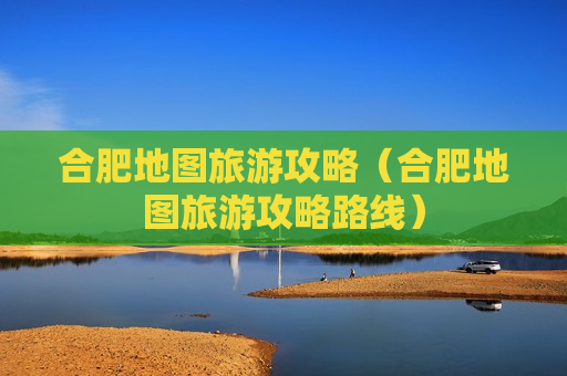 合肥地图旅游攻略（合肥地图旅游攻略路线）