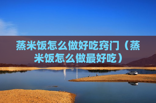 蒸米饭怎么做好吃窍门（蒸米饭怎么做最好吃）