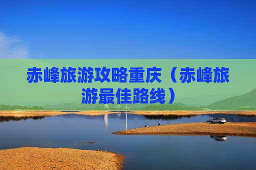 赤峰旅游攻略重庆（赤峰旅游最佳路线）