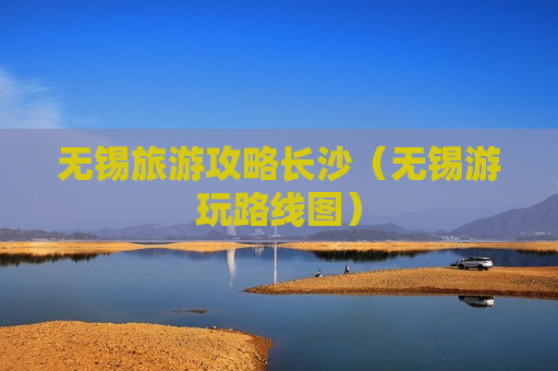 无锡旅游攻略长沙（无锡游玩路线图）