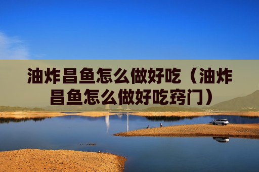 油炸昌鱼怎么做好吃（油炸昌鱼怎么做好吃窍门）