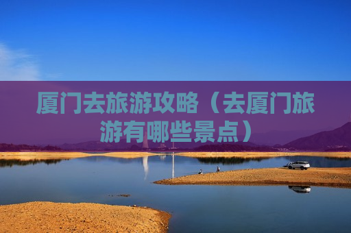 厦门去旅游攻略（去厦门旅游有哪些景点）
