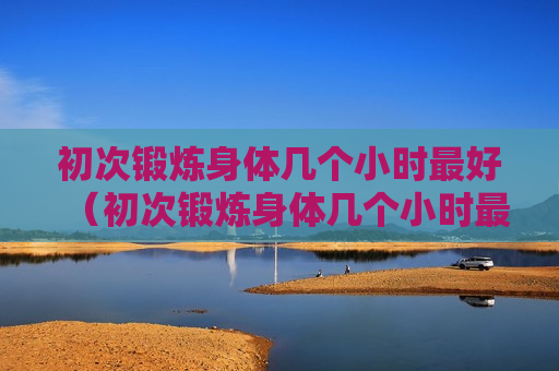 初次锻炼身体几个小时最好（初次锻炼身体几个小时最好减肥）