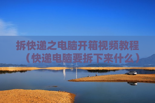 拆快递之电脑开箱视频教程（快递电脑要拆下来什么）