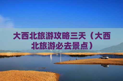 大西北旅游攻略三天（大西北旅游必去景点）