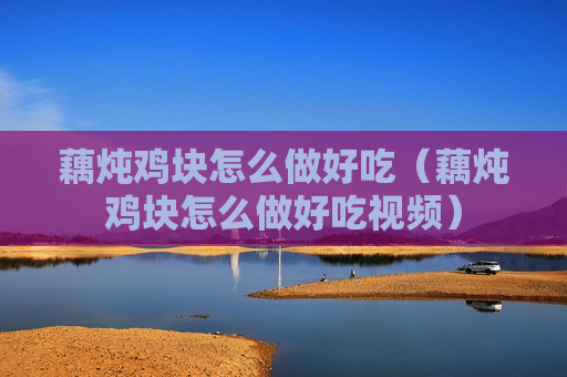 藕炖鸡块怎么做好吃（藕炖鸡块怎么做好吃视频）