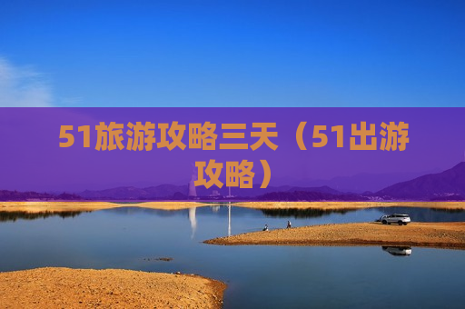 51旅游攻略三天（51出游攻略）