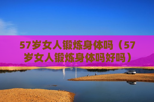 57岁女人锻炼身体吗（57岁女人锻炼身体吗好吗）