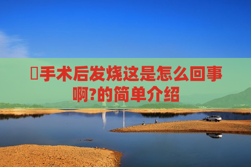 ​手术后发烧这是怎么回事啊?的简单介绍