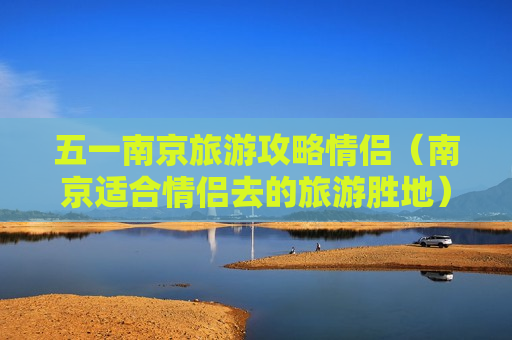 五一南京旅游攻略情侣（南京适合情侣去的旅游胜地）