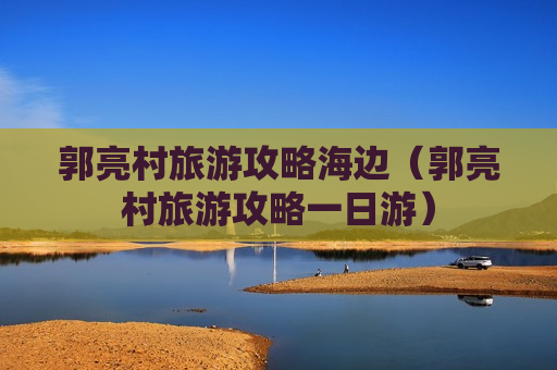 郭亮村旅游攻略海边（郭亮村旅游攻略一日游）