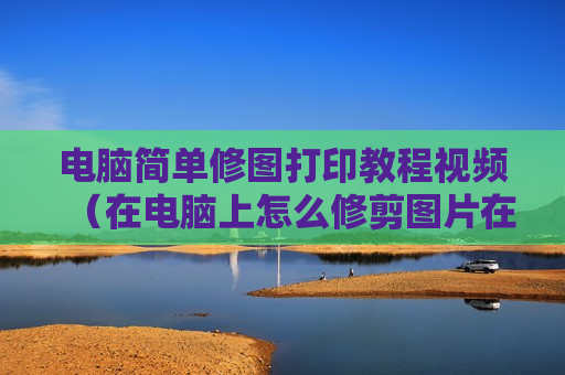 电脑简单修图打印教程视频（在电脑上怎么修剪图片在打印出来）