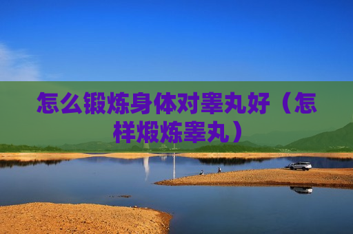 怎么锻炼身体对睾丸好（怎样煅炼睾丸）