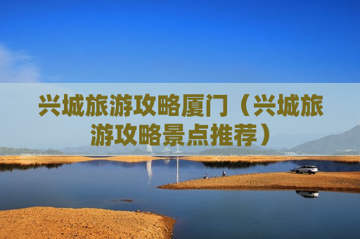 兴城旅游攻略厦门（兴城旅游攻略景点推荐）