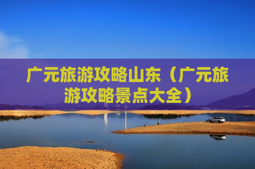 广元旅游攻略山东（广元旅游攻略景点大全）