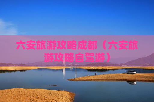 六安旅游攻略成都（六安旅游攻略自驾游）