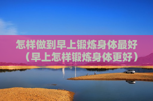 怎样做到早上锻炼身体最好（早上怎样锻炼身体更好）