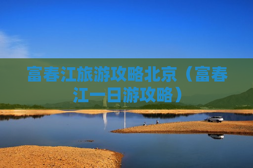 富春江旅游攻略北京（富春江一日游攻略）