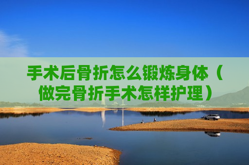 手术后骨折怎么锻炼身体（做完骨折手术怎样护理）