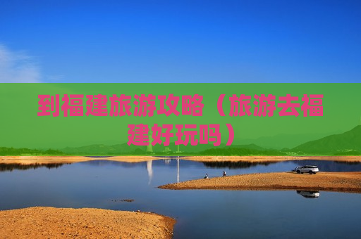 到福建旅游攻略（旅游去福建好玩吗）