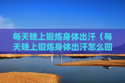 每天晚上锻炼身体出汗（每天晚上锻炼身体出汗怎么回事）