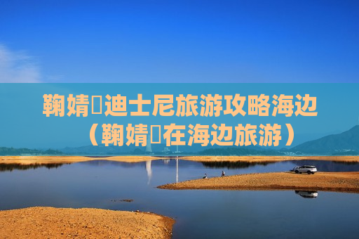鞠婧祎迪士尼旅游攻略海边（鞠婧祎在海边旅游）