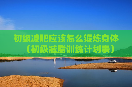 初级减肥应该怎么锻炼身体（初级减脂训练计划表）