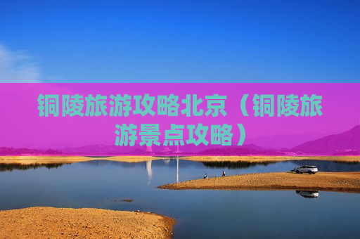 铜陵旅游攻略北京（铜陵旅游景点攻略）