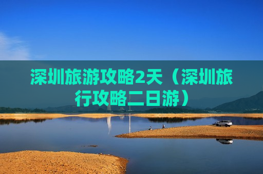 深圳旅游攻略2天（深圳旅行攻略二日游）