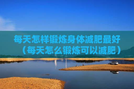 每天怎样锻炼身体减肥最好（每天怎么锻炼可以减肥）