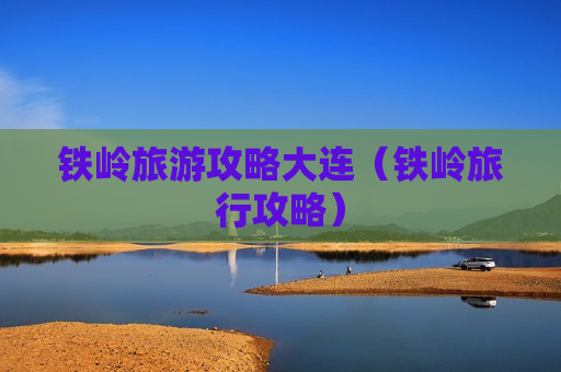 铁岭旅游攻略大连（铁岭旅行攻略）