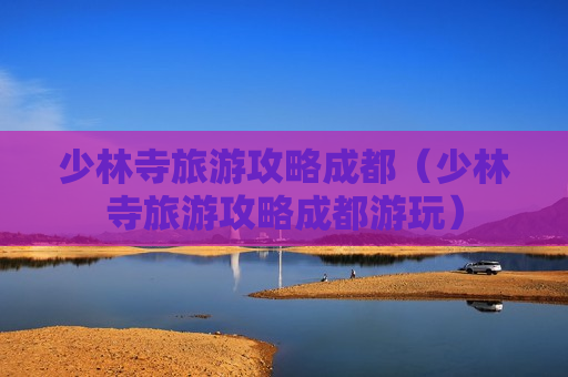 少林寺旅游攻略成都（少林寺旅游攻略成都游玩）