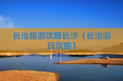 长治旅游攻略长沙（长治游玩攻略）