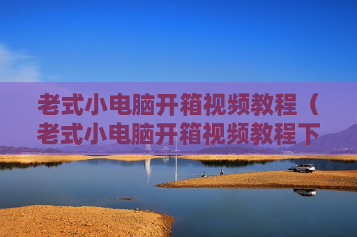 老式小电脑开箱视频教程（老式小电脑开箱视频教程下载）