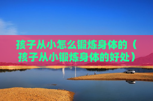 孩子从小怎么锻炼身体的（孩子从小锻炼身体的好处）