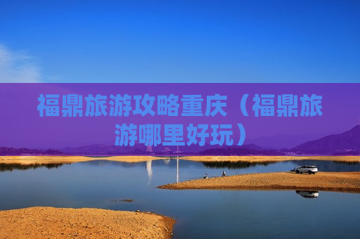 福鼎旅游攻略重庆（福鼎旅游哪里好玩）