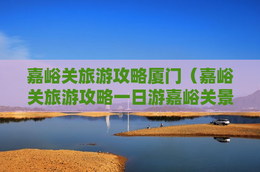 嘉峪关旅游攻略厦门（嘉峪关旅游攻略一日游嘉峪关景点介绍）