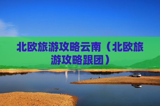 北欧旅游攻略云南（北欧旅游攻略跟团）