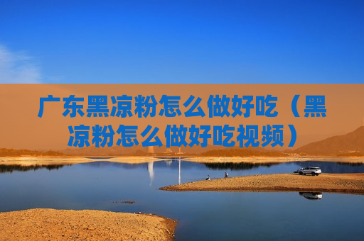 广东黑凉粉怎么做好吃（黑凉粉怎么做好吃视频）