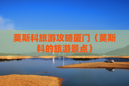 莫斯科旅游攻略厦门（莫斯科的旅游景点）