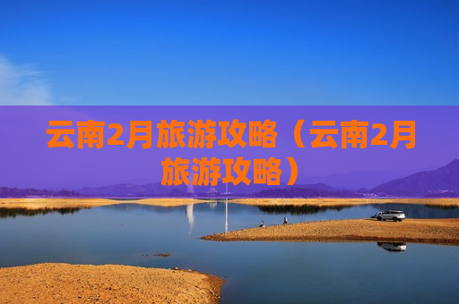 云南2月旅游攻略（云南2月旅游攻略）