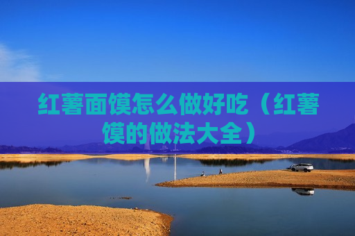 红薯面馍怎么做好吃（红薯馍的做法大全）